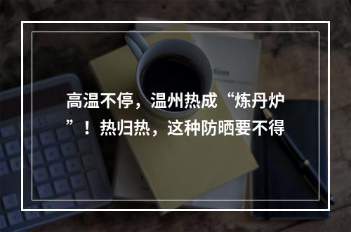 高温不停，温州热成“炼丹炉”！热归热，这种防晒要不得