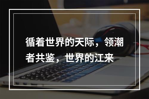 循着世界的天际，领潮者共鉴，世界的江来