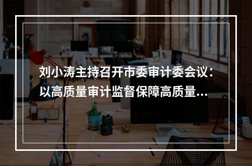 刘小涛主持召开市委审计委会议：以高质量审计监督保障高质量发展