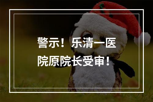 警示！乐清一医院原院长受审！