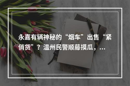 永嘉有辆神秘的“烟车”出售“紧俏货”？温州民警顺藤摸瓜，背后竟涉及…