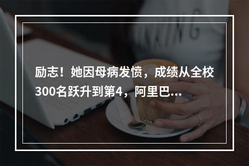 励志！她因母病发愤，成绩从全校300名跃升到第4，阿里巴巴也……