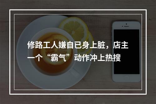 修路工人嫌自已身上脏，店主一个“霸气”动作冲上热搜