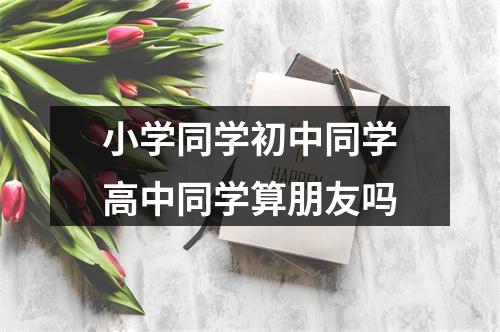 小学同学初中同学高中同学算朋友吗
