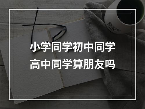 小学同学初中同学高中同学算朋友吗