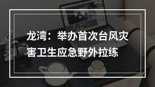 龙湾：举办首次台风灾害卫生应急野外拉练