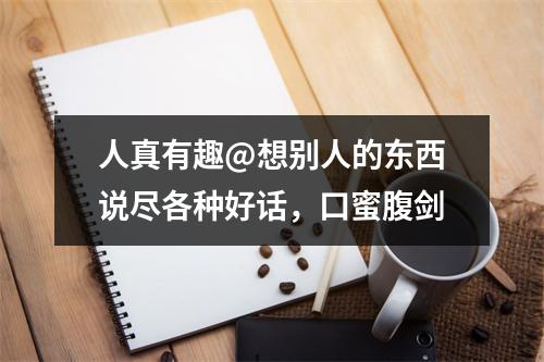 人真有趣@想别人的东西说尽各种好话，口蜜腹剑