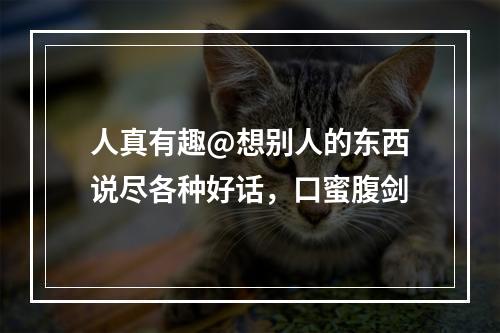 人真有趣@想别人的东西说尽各种好话，口蜜腹剑