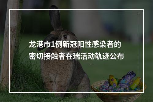 龙港市1例新冠阳性感染者的密切接触者在瑞活动轨迹公布