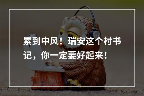 累到中风！瑞安这个村书记，你一定要好起来！