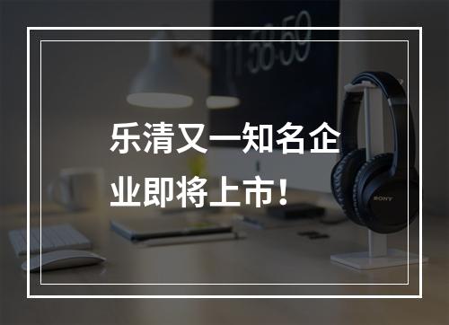 乐清又一知名企业即将上市！