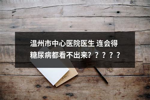 温州市中心医院医生 连会得糖尿病都看不出来？？？？？