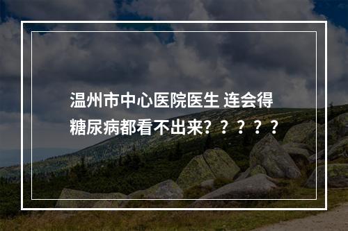 温州市中心医院医生 连会得糖尿病都看不出来？？？？？
