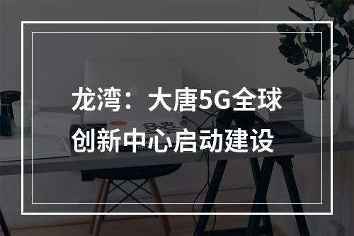 龙湾：大唐5G全球创新中心启动建设