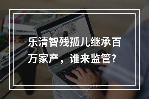 乐清智残孤儿继承百万家产，谁来监管?
