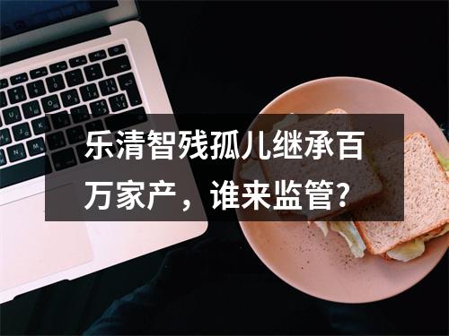 乐清智残孤儿继承百万家产，谁来监管?