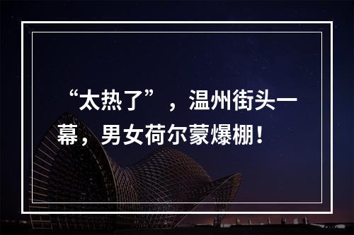 “太热了”，温州街头一幕，男女荷尔蒙爆棚！