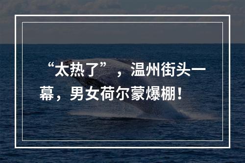 “太热了”，温州街头一幕，男女荷尔蒙爆棚！
