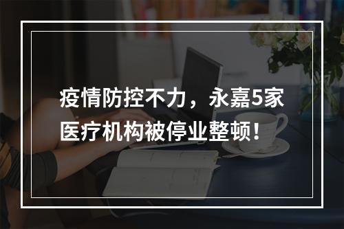 疫情防控不力，永嘉5家医疗机构被停业整顿！