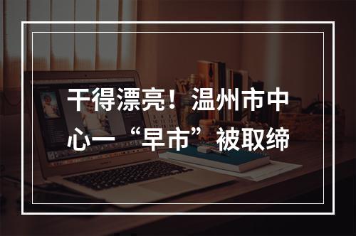 干得漂亮！温州市中心一“早市”被取缔
