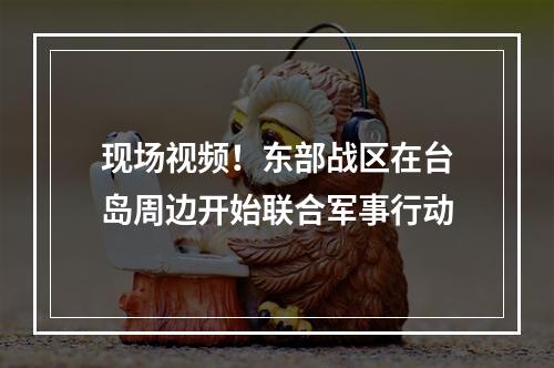 现场视频！东部战区在台岛周边开始联合军事行动