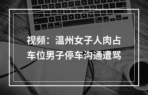视频：温州女子人肉占车位男子停车沟通遭骂