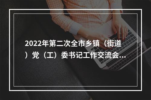 2022年第二次全市乡镇（街道）党（工）委书记工作交流会举行