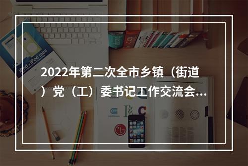 2022年第二次全市乡镇（街道）党（工）委书记工作交流会举行