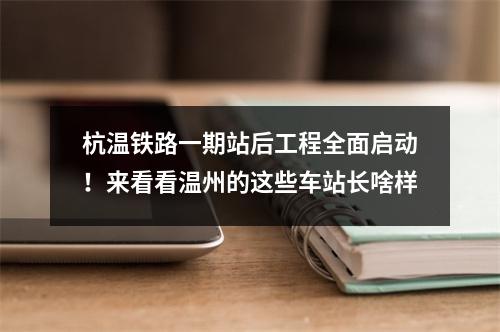 杭温铁路一期站后工程全面启动！来看看温州的这些车站长啥样