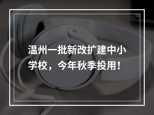 温州一批新改扩建中小学校，今年秋季投用！