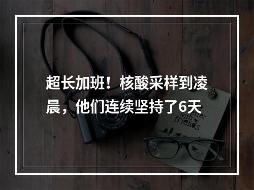 超长加班！核酸采样到凌晨，他们连续坚持了6天