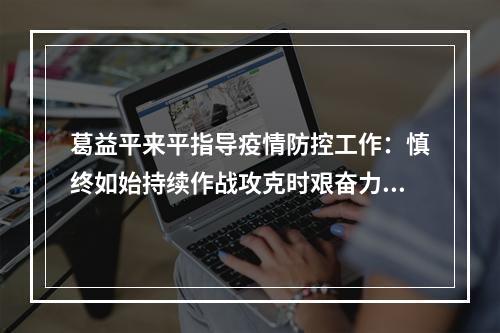 葛益平来平指导疫情防控工作：慎终如始持续作战攻克时艰奋力夺取疫情防控全 ...