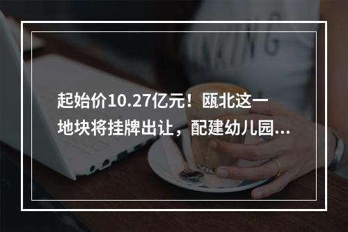 起始价10.27亿元！瓯北这一地块将挂牌出让，配建幼儿园！