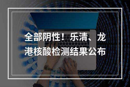 全部阴性！乐清、龙港核酸检测结果公布