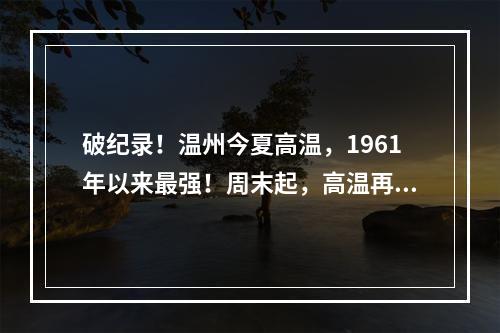 破纪录！温州今夏高温，1961年以来最强！周末起，高温再度升级