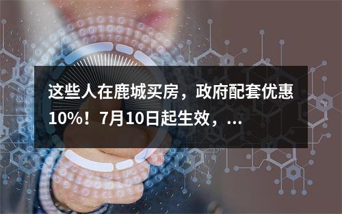 这些人在鹿城买房，政府配套优惠10%！7月10日起生效，试行1年