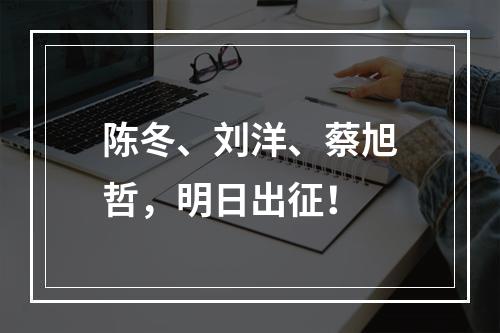 陈冬、刘洋、蔡旭哲，明日出征！
