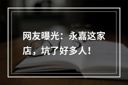 网友曝光：永嘉这家店，坑了好多人！