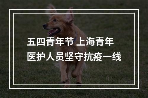 五四青年节 上海青年医护人员坚守抗疫一线