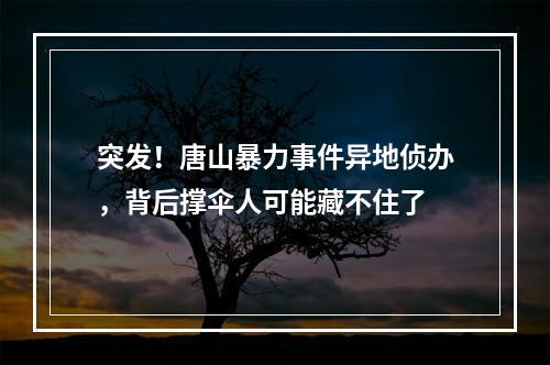 突发！唐山暴力事件异地侦办，背后撑伞人可能藏不住了