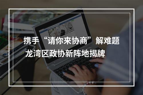 携手“请你来协商”解难题 龙湾区政协新阵地揭牌