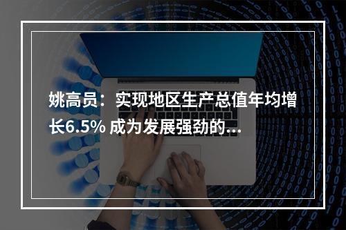 姚高员：实现地区生产总值年均增长6.5% 成为发展强劲的全省第三极