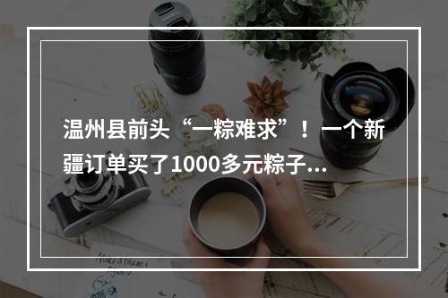 温州县前头“一粽难求”！一个新疆订单买了1000多元粽子，空运费要600多元