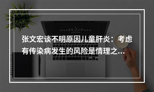 张文宏谈不明原因儿童肝炎：考虑有传染病发生的风险是情理之中