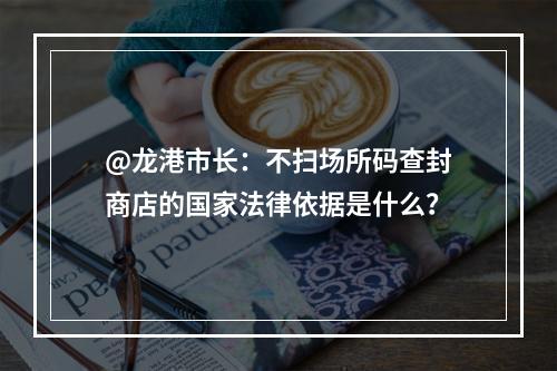 @龙港市长：不扫场所码查封商店的国家法律依据是什么？