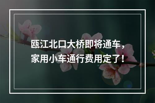 瓯江北口大桥即将通车，家用小车通行费用定了！