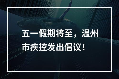 五一假期将至，温州市疾控发出倡议！