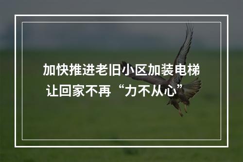 加快推进老旧小区加装电梯 让回家不再“力不从心”