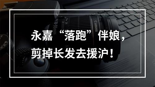 永嘉“落跑”伴娘，剪掉长发去援沪！