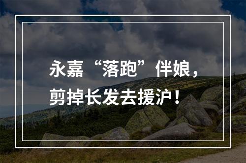 永嘉“落跑”伴娘，剪掉长发去援沪！